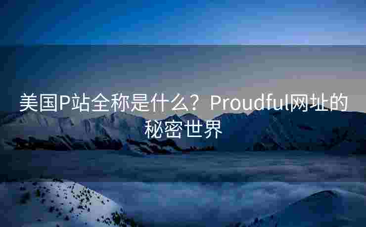 美国P站全称是什么?Proudful网址的秘密世界 美国P站全称是什么?Proudful网址的秘密世界