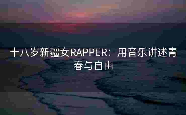 十八岁新疆女RAPPER：用音乐讲述青春与自由